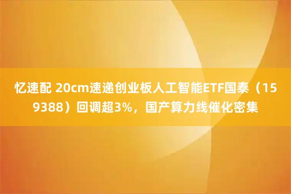 忆速配 20cm速递创业板人工智能ETF国泰（159388）回调超3%，国产算力线催化密集