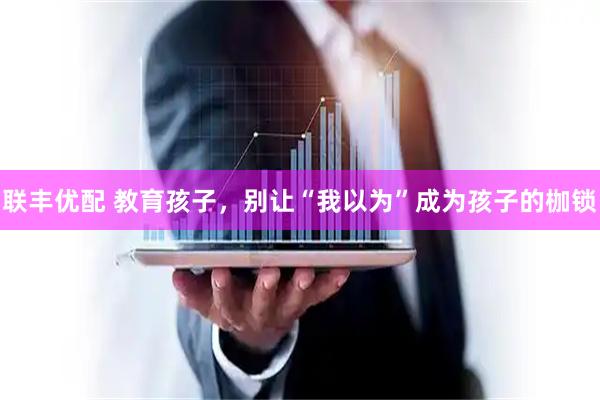 联丰优配 教育孩子，别让“我以为”成为孩子的枷锁