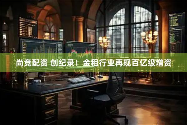 尚竞配资 创纪录！金租行业再现百亿级增资