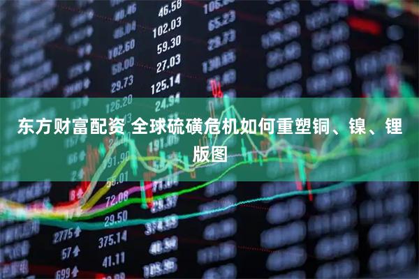 东方财富配资 全球硫磺危机如何重塑铜、镍、锂版图