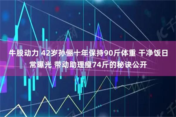 牛股动力 42岁孙俪十年保持90斤体重 干净饭日常曝光 带动助理瘦74斤的秘诀公开