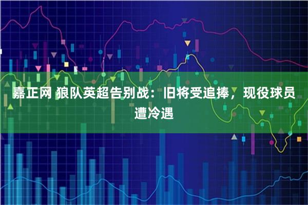 嘉正网 狼队英超告别战：旧将受追捧，现役球员遭冷遇