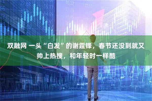 双融网 一头“白发”的谢霆锋，春节还没到就又帅上热搜，和年轻时一样酷