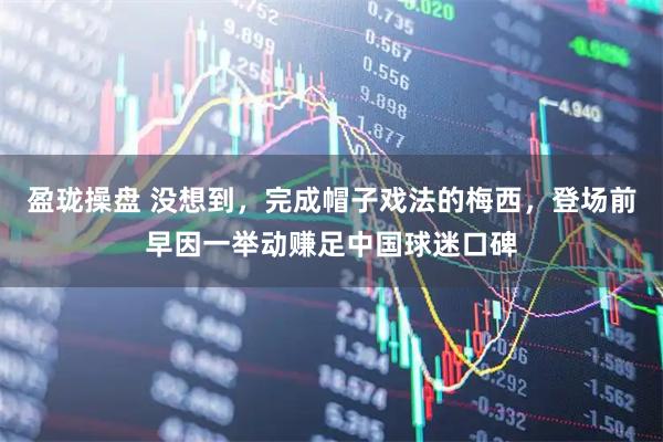 盈珑操盘 没想到，完成帽子戏法的梅西，登场前早因一举动赚足中国球迷口碑