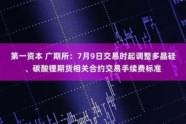 第一资本 广期所:7月9日交易时起调整多晶硅、碳酸锂期货相关合约交易手续费标准