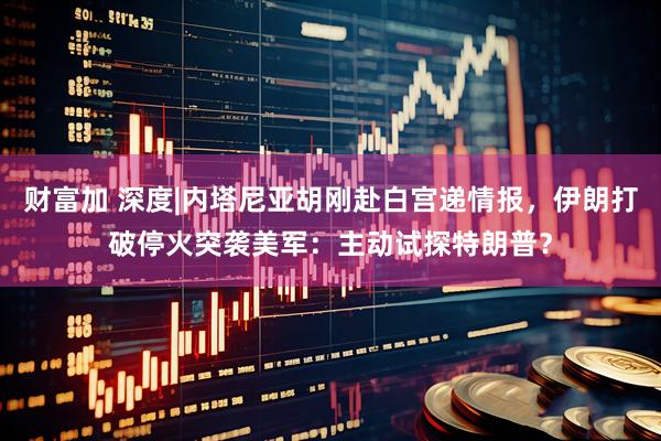 财富加 深度|内塔尼亚胡刚赴白宫递情报，伊朗打破停火突袭美军：主动试探特朗普？