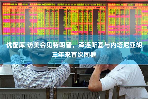 优配库 访美会见特朗普,泽连斯基与内塔尼亚胡三年来首次同框