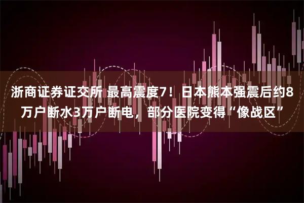 浙商证券证交所 最高震度7！日本熊本强震后约8万户断水3万户断电，部分医院变得“像战区”