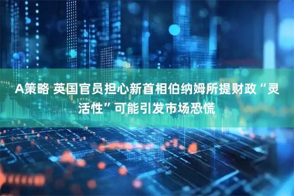 A策略 英国官员担心新首相伯纳姆所提财政“灵活性”可能引发市场恐慌